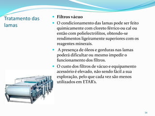Tratamento das
lamas
 Filtros vácuo
 O condicionamento das lamas pode ser feito
quimicamente com cloreto férrico ou cal ou
então com polielectrólitos, obtendo-se
rendimentos ligeiramente superiores com os
reagentes minerais.
 A presença de óleos e gorduras nas lamas
poderá dificultar ou mesmo impedir o
funcionamento dos filtros.
 O custo dos filtros de vácuo e equipamento
acessório é elevado, não sendo fácil a sua
exploração, pelo que cada vez são menos
utilizados em ETAR’s.

34
 
