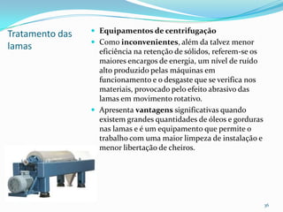 Tratamento das
lamas
 Equipamentos de centrifugação
 Como inconvenientes, além da talvez menor
eficiência na retenção de sólidos, referem-se os
maiores encargos de energia, um nível de ruído
alto produzido pelas máquinas em
funcionamento e o desgaste que se verifica nos
materiais, provocado pelo efeito abrasivo das
lamas em movimento rotativo.
 Apresenta vantagens significativas quando
existem grandes quantidades de óleos e gorduras
nas lamas e é um equipamento que permite o
trabalho com uma maior limpeza de instalação e
menor libertação de cheiros.
36
 