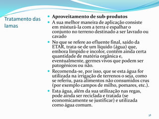 Tratamento das
lamas
 Aproveitamento de sub-produtos
 A sua melhor maneira de aplicação consiste
em misturá-la com a terra e espalhar o
conjunto no terreno destinado a ser lavrado ou
cavado
 No que se refere ao efluente final, saído da
ETAR, trata-se de um líquido (água) que,
embora límpido e incolor, contêm ainda certa
quantidade de matéria orgânica e,
eventualmente, germes vivos que podem ser
patogénicos ou não.
 Recomenda-se, por isso, que se esta água for
utilizada na irrigação de terrenos o seja, como
se referiu, para alimentos não consumidos crus
(por exemplo campos de milho, pomares, etc.).
 Esta água, além da sua utilização nas regas,
pode ainda ser reciclada e tratada (se
economicamente se justificar) e utilizada
como água comum.
38
 