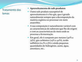 Tratamento das
lamas
 Aproveitamento de sub-produtos
 Outro sub-produto susceptível de
aproveitamento é o bio-gás, que é gerado
naturalmente sempre que a decomposição da
matéria orgânica se processar em meio
anaeróbio.
 A sua composição é naturalmente variável com
as características do substrato que lhe dá origem
e com as características do meio onde se
processa a fermentação.
 Em geral, ele é composto por metano (40% a
75%), gás carbónico (25% a 40%), ácido
sulfídrico (0,1% a 5%) e ainda pequenas
quantidades de hidrogénio, azoto, água,
amoníaco, etc..
39
 