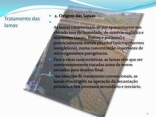 Tratamento das
lamas
 2. Origem das lamas

As lamas caracterizam-se por apresentarem um
elevado teor de humidade, de matéria orgânica e
nutrientes (azoto, fósforo e potássio) e
potencialmente metais pesados (micropoluentes
inorgânicos), numa concentração importante de
microrganismos patogénicos.
 Face a estas características, as lamas têm que ser
convenientemente tratadas antes de serem
enviadas para destino final.
 Nas estações de tratamento convencionais, as
lamas têm origem na operação de decantação
primária e nos processos secundário e terciário.
4
 