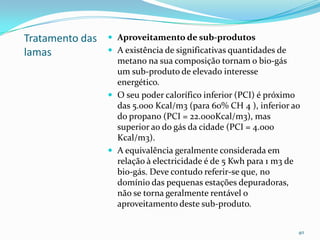 Tratamento das
lamas
 Aproveitamento de sub-produtos
 A existência de significativas quantidades de
metano na sua composição tornam o bio-gás
um sub-produto de elevado interesse
energético.
 O seu poder calorífico inferior (PCI) é próximo
das 5.000 Kcal/m3 (para 60% CH 4 ), inferior ao
do propano (PCI = 22.000Kcal/m3), mas
superior ao do gás da cidade (PCI = 4.000
Kcal/m3).
 A equivalência geralmente considerada em
relação à electricidade é de 5 Kwh para 1 m3 de
bio-gás. Deve contudo referir-se que, no
domínio das pequenas estações depuradoras,
não se torna geralmente rentável o
aproveitamento deste sub-produto.
40
 