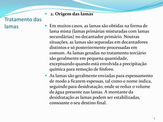Tratamento das
lamas
 2. Origem das lamas
 Em muitos casos, as lamas são obtidas na forma de
lama mista (lamas primárias misturadas com lamas
secundárias) no decantador primário. Noutras
situações, as lamas são separadas em decantadores
distintos e só posteriormente processadas em
comum. As lamas geradas no tratamento terciário
são geralmente em pequena quantidade,
exceptuando quando está envolvida a precipitação
química para remoção de fósforo.
 As lamas são geralmente enviadas para espessamento
de modo a ficarem espessas, tal como o nome indica,
seguindo para desidratação, onde se reduz o volume
de água presente nas lamas. A montante da
desidratação as lamas podem ser estabilizadas,
consoante o seu destino final.
5
 
