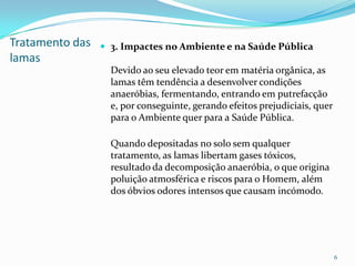 Tratamento das
lamas
 3. Impactes no Ambiente e na Saúde Pública
Devido ao seu elevado teor em matéria orgânica, as
lamas têm tendência a desenvolver condições
anaeróbias, fermentando, entrando em putrefacção
e, por conseguinte, gerando efeitos prejudiciais, quer
para o Ambiente quer para a Saúde Pública.
Quando depositadas no solo sem qualquer
tratamento, as lamas libertam gases tóxicos,
resultado da decomposição anaeróbia, o que origina
poluição atmosférica e riscos para o Homem, além
dos óbvios odores intensos que causam incómodo.
6
 