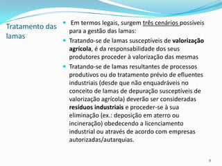 Tratamento das
lamas
 Em termos legais, surgem três cenários possíveis
para a gestão das lamas:
 Tratando-se de lamas susceptíveis de valorização
agrícola, é da responsabilidade dos seus
produtores proceder à valorização das mesmas
 Tratando-se de lamas resultantes de processos
produtivos ou do tratamento prévio de efluentes
industriais (desde que não enquadráveis no
conceito de lamas de depuração susceptíveis de
valorização agrícola) deverão ser consideradas
resíduos industriais e proceder-se à sua
eliminação (ex.: deposição em aterro ou
incineração) obedecendo a licenciamento
industrial ou através de acordo com empresas
autorizadas/autarquias.
8
 