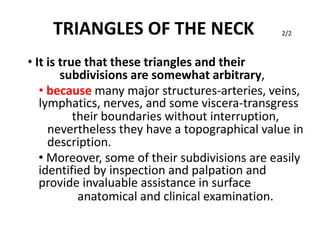 TRIANGLES OF THE NECK
• It is true that these triangles and their
subdivisions are somewhat arbitrary,
2/2
• because many major structures-arteries, veins,
lymphatics, nerves, and some viscera-transgress
their boundaries without interruption,
nevertheless they have a topographical value in
description.
• Moreover, some of their subdivisions are easily
identified by inspection and palpation and
provide invaluable assistance in surface
anatomical and clinical examination.
 