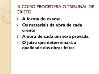 III. COMO PROCEDERÁ O TRIBUNAL DE
CRISTO
1.   A forma do exame.
2.   Os materiais da obra de cada
     crente
3.   A obra de cada um será provada
4.   O juízo que determinará a
     qualidade das obras feitas
 