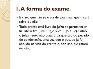 1. A forma do exame.
 E claro que não se trata de examinar quem será
  salvo ou não.
 Todo crente está livre do Juízo se permanecer
  fiel até o fim (Rm 8.1; Jo 5.24; 1 Jo 4.17). Então,
  o julgamento não tratará da questão do pecado,
  de condenação, uma vez que o pecado já foi
  abolido na vida do crente e, por isso, ele estará
  no céu.
 