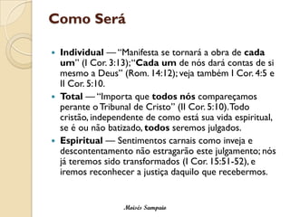 Como Será

   Individual — “Manifesta se tornará a obra de cada
    um” (I Cor. 3:13); “Cada um de nós dará contas de si
    mesmo a Deus” (Rom. 14:12); veja também I Cor. 4:5 e
    II Cor. 5:10.
   Total — “Importa que todos nós compareçamos
    perante o Tribunal de Cristo” (II Cor. 5:10). Todo
    cristão, independente de como está sua vida espiritual,
    se é ou não batizado, todos seremos julgados.
   Espiritual — Sentimentos carnais como inveja e
    descontentamento não estragarão este julgamento; nós
    já teremos sido transformados (I Cor. 15:51-52), e
    iremos reconhecer a justiça daquilo que recebermos.


                    Moisés Sampaio
 