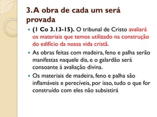 3. A obra de cada um será
provada
 (1 Co 3.13-15). O tribunal de Cristo avaliará
  os materiais que temos utilizado na construção
  do edifício da nossa vida cristã.
 As obras feitas com madeira, feno e palha serão
  manifestas naquele dia, e o galardão será
  consoante à avaliação divina.
 Os materiais de madeira, feno e palha são
  inflamáveis e perecíveis, por isso, tudo o que for
  construído com eles não subsistirá
 