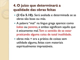 4. O juízo que determinará a
qualidade das obras feitas
 (2 Co 5.10). Será avaliada e determinada se as
  obras são boas ou más.
 A palavra “mal” na língua grega aparece como
  kakos ou poneros, e ambas significam aquilo que
  é eticamente mal. Tem o sentido de se estar
  praticando alguma coisa de total inutilidade.
 obras más = era a prática de coisas sem
  utilidade alguma, feitas com materiais
  espiritualmente imprestáveis.
 