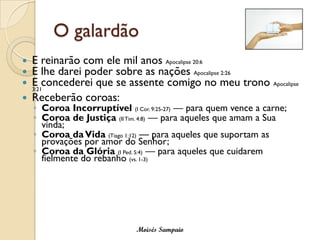 O galardão
   E reinarão com ele mil anos Apocalipse 20:6
   E lhe darei poder sobre as nações Apocalipse 2:26
   E concederei que se assente comigo no meu trono Apocalipse
    3:21
   Receberão coroas:
    ◦ Coroa Incorruptível (I Cor. 9:25-27) — para quem vence a carne;
    ◦ Coroa de Justiça (II Tim. 4:8) — para aqueles que amam a Sua
      vinda;
    ◦ Coroa da Vida (Tiago 1:12) — para aqueles que suportam as
      provações por amor do Senhor;
    ◦ Coroa da Glória (I Ped. 5:4) — para aqueles que cuidarem
      fielmente do rebanho (vs. 1-3)




                              Moisés Sampaio
 