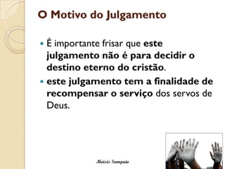 O Motivo do Julgamento

 É importante frisar que este
  julgamento não é para decidir o
  destino eterno do cristão.
 este julgamento tem a finalidade de
  recompensar o serviço dos servos de
  Deus.




            Moisés Sampaio
 