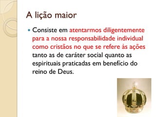 A lição maior
   Consiste em atentarmos diligentemente
    para a nossa responsabilidade individual
    como cristãos no que se refere às ações
    tanto as de caráter social quanto as
    espirituais praticadas em benefício do
    reino de Deus.
 