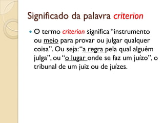 Significado da palavra criterion
   O termo criterion significa “instrumento
    ou meio para provar ou julgar qualquer
    coisa”. Ou seja: “a regra pela qual alguém
    julga”, ou “o lugar onde se faz um juízo”, o
    tribunal de um juiz ou de juízes.
 