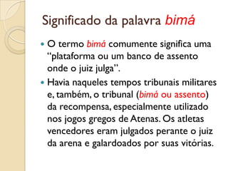 Significado da palavra bimá
 O termo bimá comumente significa uma
  “plataforma ou um banco de assento
  onde o juiz julga”.
 Havia naqueles tempos tribunais militares
  e, também, o tribunal (bimá ou assento)
  da recompensa, especialmente utilizado
  nos jogos gregos de Atenas. Os atletas
  vencedores eram julgados perante o juiz
  da arena e galardoados por suas vitórias.
 