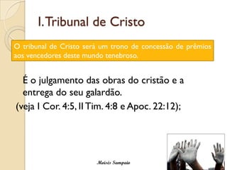 I. Tribunal de Cristo
O tribunal de Cristo será um trono de concessão de prêmios
aos vencedores deste mundo tenebroso.


  É o julgamento das obras do cristão e a
  entrega do seu galardão.
(veja I Cor. 4:5, II Tim. 4:8 e Apoc. 22:12);




                        Moisés Sampaio
 