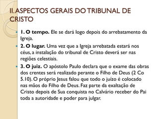 II. ASPECTOS GERAIS DO TRIBUNAL DE
CRISTO
    1. O tempo. Ele se dará logo depois do arrebatamento da
     Igreja.
    2. O lugar. Uma vez que a Igreja arrebatada estará nos
     céus, a instalação do tribunal de Cristo deverá ser nas
     regiões celestiais.
    3. O juiz. O apóstolo Paulo declara que o exame das obras
     dos crentes será realizado perante o Filho de Deus (2 Co
     5.10). O próprio Jesus falou que todo o juízo é colocado
     nas mãos do Filho de Deus. Faz parte da exaltação de
     Cristo depois de Sua conquista no Calvário receber do Pai
     toda a autoridade e poder para julgar.
 