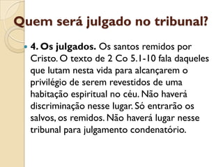 Quem será julgado no tribunal?
    4. Os julgados. Os santos remidos por
     Cristo. O texto de 2 Co 5.1-10 fala daqueles
     que lutam nesta vida para alcançarem o
     privilégio de serem revestidos de uma
     habitação espiritual no céu. Não haverá
     discriminação nesse lugar. Só entrarão os
     salvos, os remidos. Não haverá lugar nesse
     tribunal para julgamento condenatório.
 