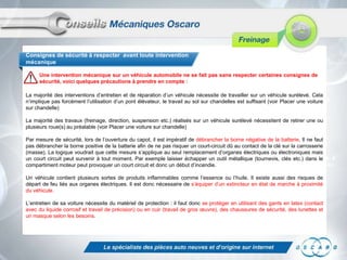 Consignes de sécurité à respecter avant toute intervention
mécanique

     Une intervention mécanique sur un véhicule automobile ne se fait pas sans respecter certaines consignes de
     sécurité, voici quelques précautions à prendre en compte :

La majorité des interventions d’entretien et de réparation d’un véhicule nécessite de travailler sur un véhicule surélevé. Cela
n’implique pas forcément l’utilisation d’un pont élévateur, le travail au sol sur chandelles est suffisant 30 min à 1 heure selon le
                                                                                                           (voir Placer une voiture
sur chandelle)                                                                                             véhicule

La majorité des travaux (freinage, direction, suspension etc.) réalisés sur un véhicule surélevé nécessitent de retirer une ou
plusieurs roue(s) au préalable (voir Placer une voiture sur chandelle)                                 Un cric
                                                                                                          Des chandelles
Par mesure de sécurité, lors de l’ouverture du capot, il est impératif de débrancher la borne négative de la batterie. Il ne faut
pas débrancher la borne positive de la batterie afin de ne pas risquer un court-circuit dû au contact de  Une caisse à outils
                                                                                                         la clé sur la carrosserie
(masse). La logique voudrait que cette mesure s’applique au seul remplacement d’organes électriques ou électroniques mais
                                                                                                            complète
                                                                                                            (tournevis, clés plates, à
un court circuit peut survenir à tout moment. Par exemple laisser échapper un outil métallique (tournevis, clés etc.) dans le
compartiment moteur peut provoquer un court circuit et donc un début d’incendie.                            œil, à tuyauter, marteau
                                                                                                            etc.)
Un véhicule contient plusieurs sortes de produits inflammables comme l’essence ou l’huile. Il existe aussi des risques de
                                                                                                          Un repousse-piston
départ de feu liés aux organes électriques. Il est donc nécessaire de s’équiper d’un extincteur en état de marche à proximité
du véhicule.                                                                                              Du liquide de frein
                                                                                                          Un nettoyant frein
L’entretien de sa voiture nécessite du matériel de protection : il faut donc se protéger en utilisant des gants en latex (contact
                                                                                                          Un tendeur ou une
avec du liquide corrosif et travail de précision) ou en cuir (travail de gros œuvre), des chaussures de sécurité, des lunettes et
un masque selon les besoins.                                                                                ficelle
 