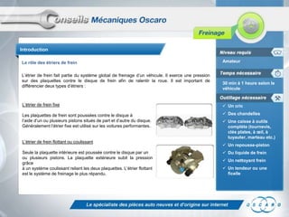 Introduction

Le rôle des étriers de frein                                                                        Amateur


L’étrier de frein fait partie du système global de freinage d’un véhicule. Il exerce une pression
sur des plaquettes contre le disque de frein afin de ralentir la roue. Il est important de
                                                                                                    30 min à 1 heure selon le
différencier deux types d’étriers :
                                                                                                    véhicule


L’étrier de frein fixe                                                                               Un cric

Les plaquettes de frein sont poussées contre le disque à                                             Des chandelles
l’aide d’un ou plusieurs pistons situés de part et d’autre du disque.                                Une caisse à outils
Généralement l’étrier fixe est utilisé sur les voitures performantes.                                 complète (tournevis,
                                                                                                      clés plates, à œil, à
                                                                                                      tuyauter, marteau etc.)
L’étrier de frein flottant ou coulissant
                                                                                                     Un repousse-piston
Seule la plaquette intérieure est poussée contre le disque par un                                    Du liquide de frein
ou plusieurs pistons. La plaquette extérieure subit la pression
                                                                                                     Un nettoyant frein
grâce
à un système coulissant reliant les deux plaquettes. L’étrier flottant                               Un tendeur ou une
est le système de freinage le plus répandu.                                                           ficelle
 