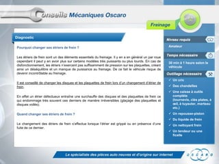 Diagnostic

Pourquoi changer ses étriers de frein ?                                                               Amateur


Les étriers de frein sont un des éléments essentiels du freinage. Il y en a en général un par roue
cependant il peut y en avoir plus sur certains modèles très puissants ou plus lourds. En cas de       30 min à 1 heure selon le
disfonctionnement, les étriers n’exercent pas suffisamment de pression sur les plaquettes, créant     véhicule
ainsi un déséquilibre et un manque de puissance au freinage. De ce fait le véhicule risque de
devenir incontrôlable au freinage.

                                                                                                       Un cric
Il est conseillé de changer les disques et les plaquettes de frein lors d’un changement d’étrier de
frein.                                                                                                 Des chandelles
                                                                                                       Une caisse à outils
En effet un étrier défectueux entraîne une surchauffe des disques et des plaquettes de frein ce         complète
qui endommage très souvent ces derniers de manière irréversibles (glaçage des plaquettes et             (tournevis, clés plates, à
disques voilés).                                                                                        œil, à tuyauter, marteau
                                                                                                        etc.)
Quand changer ses étriers de frein ?                                                                   Un repousse-piston
                                                                                                       Du liquide de frein
Le changement des étriers de frein s’effectue lorsque l’étrier est grippé ou en présence d’une         Un nettoyant frein
fuite de ce dernier.
                                                                                                       Un tendeur ou une
                                                                                                        ficelle
 
