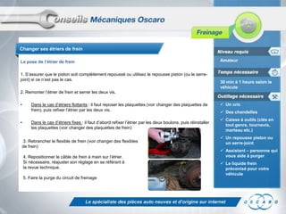 Changer ses étriers de frein

La pose de l’étrier de frein                                                                                    Amateur


1. S’assurer que le piston soit complètement repoussé ou utilisez le repousse piston (ou le serre-
joint) si ce n’est pas le cas.
                                                                                                                30 min à 1 heure selon le
                                                                                                                véhicule
2. Remonter l’étrier de frein et serrer les deux vis.

•       Dans le cas d’étriers flottants : il faut reposer les plaquettes (voir changer des plaquettes de         Un cric
        frein), puis refixer l’étrier par les deux vis.                                                          Des chandelles
                                                                                                                 Caisse à outils (clés en
•       Dans le cas d’étriers fixes : il faut d’abord refixer l’étrier par les deux boulons, puis réinstaller
                                                                                                                  tout genre, tournevis,
        les plaquettes (voir changer des plaquettes de frein)
                                                                                                                  marteau etc.)
                                                                                                                 Un repousse piston ou
 3. Rebrancher le flexible de frein (voir changer des flexibles                                                   un serre-joint
 de frein)
                                                                                                                 Assistant – personne qui
    4. Repositionner le câble de frein à main sur l’étrier.                                                       vous aide à purger
    Si nécessaire, réajuster son réglage en se référant à                                                        Le liquide frein
    la revue technique.                                                                                           préconisé pour votre
                                                                                                                  véhicule
    5. Faire la purge du circuit de freinage
 