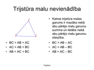 Trijstūra malu nevienādība
                        • Katras trijstūra malas
                          garums ir mazāks nekā
                          abu pārējo malu garumu
                          summa un lielāks nekā
                          abu pārējo malu garumu
                          starpība.
• BC < AB + AC          • BC > AB – AC
• AC < AB + BC          • AC > AB – BC
• AB < AC + BC          • AB > AC – BC



                 Trijstūris
 