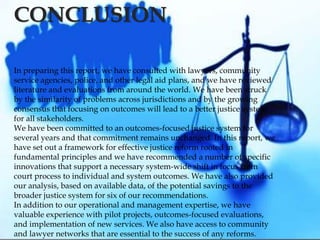 In preparing this report, we have consulted with lawyers, community
service agencies, police, and other legal aid plans, and we have reviewed
literature and evaluations from around the world. We have been struck
by the similarity of problems across jurisdictions and by the growing
consensus that focusing on outcomes will lead to a better justice system
for all stakeholders.
We have been committed to an outcomes-focused justice system for
several years and that commitment remains unchanged. In this report, we
have set out a framework for effective justice reform rooted in
fundamental principles and we have recommended a number of specific
innovations that support a necessary system-wide shift in focus from
court process to individual and system outcomes. We have also provided
our analysis, based on available data, of the potential savings to the
broader justice system for six of our recommendations.
In addition to our operational and management expertise, we have
valuable experience with pilot projects, outcomes-focused evaluations,
and implementation of new services. We also have access to community
and lawyer networks that are essential to the success of any reforms.
CONCLUSION
 
