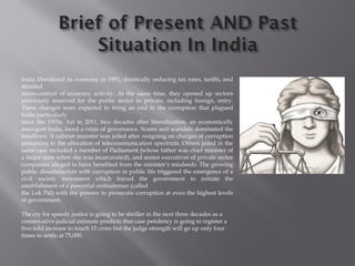 India liberalized its economy in 1991, drastically reducing tax rates, tariffs, and
detailed
micro-control of economy activity. At the same time, they opened up sectors
previously reserved for the public sector to private, including foreign, entry.
These changes were expected to bring an end to the corruption that plagued
India particularly
since the 1970s. Yet in 2011, two decades after liberalization, an economically
resurgent India, faced a crisis of governance. Scams and scandals dominated the
headlines. A cabinet minister was jailed after resigning on charges of corruption
pertaining to the allocation of telecommunication spectrum. Others jailed in the
same case included a member of Parliament (whose father was chief minister of
a major state when she was incarcerated), and senior executives of private sector
companies alleged to have benefited from the minister’s misdeeds. The growing
public dissatisfaction with corruption in public life triggered the emergence of a
civil society movement which forced the government to initiate the
establishment of a powerful ombudsman (called
the Lok Pal) with the powers to prosecute corruption at even the highest levels
of government.
The cry for speedy justice is going to be shriller in the next three decades as a
conservative judicial estimate predicts that case pendency is going to register a
five-fold increase to touch 15 crore but the judge strength will go up only four
times to settle at 75,000.
 