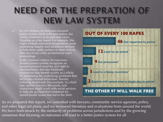  In civil matters, an outcomes-focused
justice system starts with prevention, has
timely resolution as its goal and views
litigation as a last resort. For example, this
might include education programs to assist
separating couples and mediation services
to help them settle matters on their own so
they can avoid costly acrimonious court
proceedings.
 In the criminal context, an outcomes-
focused justice system recognizes an
accused person’s need for and right to
representation, but also facilitates
resolutions that benefit society as a whole
by addressing the underlying problems that
led to the criminal behaviour, thereby
reducing recidivism. For example, in a theft
case, police, lawyers, the courts, and
corrections might work with social services
to help the accused find treatment for
mental health issues that led to the theft.
As we prepared this report, we consulted with lawyers, community service agencies, police,
and other legal aid plans, and we reviewed literature and evaluations from around the world.
We have been struck by the similarity of problems across jurisdictions and by the growing
consensus that focusing on outcomes will lead to a better justice system for all
 