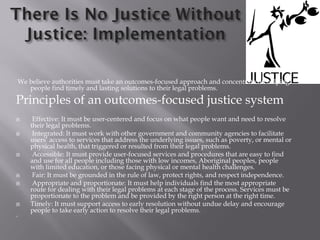 We believe authorities must take an outcomes-focused approach and concentrate on helping
people find timely and lasting solutions to their legal problems.
Principles of an outcomes-focused justice system
 Effective: It must be user-centered and focus on what people want and need to resolve
their legal problems.
 Integrated: It must work with other government and community agencies to facilitate
users’ access to services that address the underlying issues, such as poverty, or mental or
physical health, that triggered or resulted from their legal problems.
 Accessible: It must provide user-focused services and procedures that are easy to find
and use for all people including those with low incomes, Aboriginal peoples, people
with limited education, or those facing physical or mental health challenges.
 Fair: It must be grounded in the rule of law, protect rights, and respect independence.
 Appropriate and proportionate: It must help individuals find the most appropriate
route for dealing with their legal problems at each stage of the process. Services must be
proportionate to the problem and be provided by the right person at the right time.
 Timely: It must support access to early resolution without undue delay and encourage
people to take early action to resolve their legal problems.
`
 