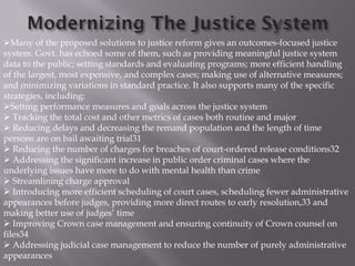 Many of the proposed solutions to justice reform gives an outcomes-focused justice
system. Govt. has echoed some of them, such as providing meaningful justice system
data to the public; setting standards and evaluating programs; more efficient handling
of the largest, most expensive, and complex cases; making use of alternative measures;
and minimizing variations in standard practice. It also supports many of the specific
strategies, including:
Setting performance measures and goals across the justice system
 Tracking the total cost and other metrics of cases both routine and major
 Reducing delays and decreasing the remand population and the length of time
persons are on bail awaiting trial31
 Reducing the number of charges for breaches of court-ordered release conditions32
 Addressing the significant increase in public order criminal cases where the
underlying issues have more to do with mental health than crime
 Streamlining charge approval
 Introducing more efficient scheduling of court cases, scheduling fewer administrative
appearances before judges, providing more direct routes to early resolution,33 and
making better use of judges’ time
 Improving Crown case management and ensuring continuity of Crown counsel on
files34
 Addressing judicial case management to reduce the number of purely administrative
appearances
 