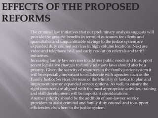 The criminal law initiatives that our preliminary analysis suggests will
provide the greatest benefits in terms of outcomes for clients and
quantifiable and unquantifiable savings to the justice system are
expanded duty counsel services in high volume locations. Next are
video and telephone bail, and early resolution referrals and tariff
initiatives.
Increasing family law services to address public needs and to support
recent legislative changes to family relations laws should also be a
priority. Given the scarcity of resources in the family justice system it
will be especially important to collaborate with agencies such as the
Family Justice Services Division of the Ministry of Justice to plan and
implement new or expanded service options. As well, to ensure the
right resources are aligned with the most appropriate activities, training
and skill development will be important considerations.
Another priority should be the addition of non-lawyer service
providers to assist criminal and family duty counsel and to support
efficiencies elsewhere in the justice system.
EFFECTS OF THE PROPOSED
REFORMS
 