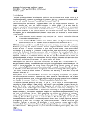 Computer Engineering and Intelligent Systems                                                   www.iiste.org
ISSN 2222-1719 (Paper) ISSN 2222-2863 (Online)
Vol 2, No.8, 2011

1. Introduction
The rapid evolution of mobile technology has intensified the enlargement of the mobile Internet as a
foundation for mobile commerce (m-commerce). M-commerce refers to “e-commerce activities via mobile
devices, such as mobile phones and Personal Digital Assistants (PDA’s)” [4].
Mobile Commerce is distributing at a remarkable speed. Along with mobile commerce popularity the
issues regarding the trust on mobile commerce is raising which it is a major issue for
customers and seller of mobile commerce. As general, many users usually do not browse an m-commerce
portal, which results in customer distrust, doubt and suspiciousness. Additionally, even experienced users
face immune problems. In the following sections we will briefly discuss the rapid development of
m-commerce and the trust problems of m-commerce. At this point, two definitions of mobile business
would be useful:
        Mobile Business or Mobile Commerce is any transaction with a monetary value that is conducted
         via a mobile telecommunications. [1]
        Mobile Business or Mobile Commerce is the purchase and the sale of goods and services using
         wireless mobile devices, such as mobile phones and personal digital assistants (PDAs) [2].
Mobile Commerce is also known as mobile electronic commerce or wireless E-commerce. It is conclude to
be the next gold scurry after electronic commerce. Business companies of different industries are scurrying
to stake a claim [3]. However, m-commerce is many things to many people. Some people deduce
m-commerce as an extension of e-commerce to mobile devices. Some people believe it is another new
channel after the Internet. Generally, m-commerce refers to any business deal with a fiscal value that is
managed through a mobile telecommunications network. According to this definition, m-commerce
represents a subset of all e- commerce, including both B2C and B2B. M- Commerce uses the internet for
purchasing goods and services as well as sending and receiving messages using hand- held wireless devices.
Wireless web applications will enable users with Internet enabled cell- phones.
Mobile phones are stabilized to significantly influence the way people shop. Looking ahead to 2014,
Gartner appraises that three billion adults around the world will be equipped to conduct transactions via
mobile or Internet technology. And mobile phones will overtake PCs as the most common web access
device worldwide by 20131.As consumers become increasingly connected – to each other and to brands - it
is critical that retailers develop a seamless cross-platform communication strategy and shopping experience.
They should leverage the mobile strengths of convenience and portability to build brand loyalty and
ultimately, drive sales [17].
During the last decades mobile networks and devices have been facing many developments. These progress
and maturities facilitate e-commerce conducted from a wired network to a wireless network [19, 20] with
the increasing developments in the wireless and mobile networks technologies more and more applications
are offered to the customers. Table 1 shows Mobile Communication Technologies Eras.
According to Nicholson, Compeau and Senthi [5], trust is a crucial concept in multiple system areas.
According to Morgan and Hunt, [6] and O’Malley and Tynan [5], trust is defined as a certainty between the
parties that the other party is trustworthy and that the parties will act with a level of trustfulness when
dealing with each other. Heffernan [7] summarized that within the realm of relationship marketing; trust has
been identified as an significant variable for the success of relationships in the supplier literature [8], the
channel literature [9], end consumer relationships literature [10] and lateral relationships literature [11]. In
the works of McKnight and Chervany [12], it is stated that trust opinions must exist from the consumers’
side in order for a transaction to transpire thereafter. Based on the opinions of McKnight and Chervany, [12]
and Poong, Eze and Talha [13], trust is when “one believes that the other party has one or more
characteristics beneficial to oneself” while trusting intention means “one is willing to depend on, or intends
to depend on, the other party even though one cannot control that party". However, one of the most
intimidates challenges to guarantee wide distribution of mobile commerce concerns trust in mobile
commerce. Lack of consumer trust is the most significant long-term barrier for e-commerce [21], as well as
for mobile commerce. Although mobile devices are more serviceable for “anytime shopping”, it has some
60 | P a g e
www.iiste.org
 