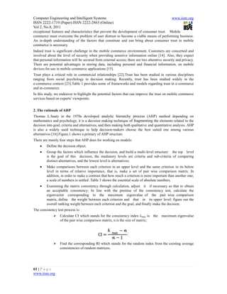 Computer Engineering and Intelligent Systems                                                   www.iiste.org
ISSN 2222-1719 (Paper) ISSN 2222-2863 (Online)
Vol 2, No.8, 2011
exceptional features and characteristics that prevent the development of consumer trust. Mobile
commerce must overcome the problem of user distrust to become a viable means of performing business.
An in-depth understanding of the factors that constitute and can bring about consumer trust in mobile
commerce is necessary.
Indeed trust is significant challenge in the mobile commerce environment. Customers are concerned and
involved about the level of security when providing sensitive information online [14]. Also, they expect
that personal information will be secured from external access; there are two alterative security and privacy.
There are potential advantages in storing data, including personal and financial information, on mobile
devices for use in mobile commerce applications [15].
Trust plays a critical role in commercial relationships [22].Trust has been studied in various disciplines
ranging from social psychology to decision making. Recently, trust has been studied widely in the
e-commerce context [23].Table 1 provides some of frameworks and models regarding trust in e-commerce
and m-commerce.
In this study, we endeavor to highlight the potential factors that can improve the trust on mobile commerce
services based on experts' viewpoints.


2. The rationale of AHP
Thomas L.Saaty in the 1970s developed analytic hierarchy process (AHP) method depending on
mathematics and psychology, it is a decision making technique of fragmenting the elements related to the
decision into goal, criteria and alternatives, and then making both qualitative and quantitative analysis. AHP
is also a widely used technique to help decision-makers choose the best suited one among various
alternatives [16].Figure.1 shows a primary of AHP structure.
There are mainly four steps that AHP does for working on models:
        Define the decision object.
        Group the factors which influence the decision, and build a multi-level structure: the top level
         is the goal of this decision, the mediatory levels are criteria and sub-criteria of comparing
         distinct alternatives, and the lowest level is alternatives;
        Make comparisons between each criterion in an upper level and the same criterion in its below
         level in terms of relative importance, that is, make a set of pair wise comparison matrix. In
         addition, in order to make a contrast that how much a criterion is more important than another one;
         a scale of numbers is settled .Table 3 shows the essential scale of absolute numbers.
        Examining the matrix consistency through calculation, adjust it if necessary so that to obtain
         an acceptable consistency; In line with the premise of the consistency test, calculate the
         eigenvector corresponding to the maximum eigenvalue of the pair wise comparison
         matrix, define the weight between each criterion and that in its upper level; figure out the
         overall ranking weight between each criterion and the goal, and finally make the decision.
The consistency test process is:
                 Calculate CI which stands for the consistency index λmax is     the   maximum eigenvalue
                  of the pair wise comparison matrix, n is the size of matrix;




                 Find the corresponding RI which stands for the random index from the existing average
                  consistencies of random matrices;




61 | P a g e
www.iiste.org
 