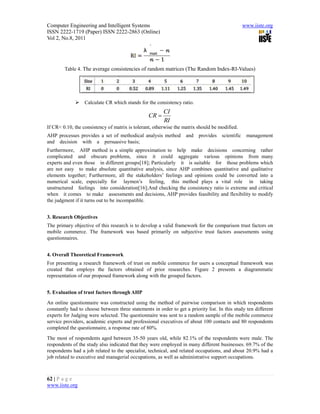 Computer Engineering and Intelligent Systems                                                      www.iiste.org
ISSN 2222-1719 (Paper) ISSN 2222-2863 (Online)
Vol 2, No.8, 2011




        Table 4. The average consistencies of random matrices (The Random Index-RI-Values)




                 Calculate CR which stands for the consistency ratio.
                                                        CI
                                                 CR 
                                                        RI
If CR< 0.10, the consistency of matrix is tolerant, otherwise the matrix should be modified.
AHP processes provides a set of methodical analysis method         and   provides    scientific    management
and decision with a persuasive basis;
Furthermore, AHP method is a simple approximation to help make decisions concerning rather
complicated and obscure problems, since it could aggregate various opinions from many
experts and even those in different groups[18]; Particularly it is suitable for those problems which
are not easy to make absolute quantitative analysis, since AHP combines quantitative and qualitative
elements together; Furthermore, all the stakeholders’ feelings and opinions could be converted into a
numerical scale, especially for laymen’s feeling, this method plays a vital role in taking
unstructured feelings into consideration[16];And checking the consistency ratio is extreme and critical
when it comes to make assessments and decisions, AHP provides feasibility and flexibility to modify
the judgment if it turns out to be incompatible.


3. Research Objectives
The primary objective of this research is to develop a valid framework for the comparison trust factors on
mobile commerce. The framework was based primarily on subjective trust factors assessments using
questionnaires.


4. Overall Theoretical Framework
For presenting a research framework of trust on mobile commerce for users a conceptual framework was
created that employs the factors obtained of prior researches. Figure 2 presents a diagrammatic
representation of our proposed framework along with the grouped factors.


5. Evaluation of trust factors through AHP
An online questionnaire was constructed using the method of pairwise comparison in which respondents
constantly had to choose between three statements in order to get a priority list. In this study ten different
experts for Judging were selected. The questionnaire was sent to a random sample of the mobile commerce
service providers, academic experts and professional executives of about 100 contacts and 80 respondents
completed the questionnaire, a response rate of 80%.
The most of respondents aged between 35-50 years old, while 82.1% of the respondents were male. The
respondents of the study also indicated that they were employed in many different businesses. 69.7% of the
respondents had a job related to the specialist, technical, and related occupations, and about 20.9% had a
job related to executive and managerial occupations, as well as administrative support occupations.



62 | P a g e
www.iiste.org
 