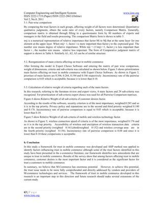 Computer Engineering and Intelligent Systems                                                  www.iiste.org
ISSN 2222-1719 (Paper) ISSN 2222-2863 (Online)
Vol 2, No.8, 2011
5.1. Pair-wise comparison
By comparing the trust factors in each groups, affecting weight of all factors were determined. Quantitative
qualitative judgments, obtain the scale ratio of every factors, namely Comparison Matrix. Generally,
comparison matrix is obtained through filling in a questionnaire form by 80 numbers of experts and
managers in the field and results processing. The comparison Matrix form is shown in table 5.
mij is a numerical representation of relative importance that factor Mi to Mj that at the same layer for one
element at the upper layer. When mij> 1, factor i is more important than factor j to the expressed goal. The
number size means degree of relative importance. While mji = (1/mij) <1, factor j is less important than
factor i , the number size means relative less important. The form of Comparative judgment matrix of
support is shown in Table 6. Similarly A1, A2, A3 can be of similar structure.


5.2. Reorganization of main criteria affecting on trust in mobile commerce
After forming the model in Expert Choice Software and entering the matrix of pair wise comparison,
weight of dimensions, criteria and sub-criteria was calculated as shown below. Figure 3 shows prioritization
main factors affecting on trust in mobile commerce with Expert Choice Software. As shown in Figure 3,
priorities of main factors are 0.396, 0.264, 0.194 and 0.146 respectively .Inconsistency rate of the pairwise
comparison is 0.03 which is acceptable; because it is lower than 0.10.


5.3. Calculation of relative weight of criteria regarding each of the main factors
In this research, referring to the literature review and expert views, 4 main factors and 29 sub-criteria was
recognized. For prioritization of sub-criteria expert choice was used for all Pairwise Comparison matrixes.
Figure 4 shows Relative Weight of all sub-criteria of customer desires factor.
According to the results of the software, security criterion is of the most importance, weighted 0.285 and so
it is in the top priority. Privacy policy and reputatione are in the second and third priority weighted 0.180
and 0.176. Inconsistency rate of pairwise comparison is equal to 0.03 which is acceptable; because it is
lower than 0.10.
Figure 5 show Relative Weight of all sub-criteria of mobile and wireless technology factor.
As shown in Figure 5, wireless connection speed of criteria is of the most importance, weighted 0.176 and
so it is in the top priority. Accessibility of wireless and encryption of wireless transaction data criteria
are in the second priority (weighted 0.161),third(weighted 0.152) and wireless coverage area are in
the fourth priority (weighted 0.136). Inconsistency rate of pairwise comparison is 0.04 and since it is
lower than 0.10 these comparisons is acceptable.


6. Conclusion
In this study a framework for trust in mobile commerce was developed and AHP method was applied to
identify factors influencing trust in mobile commerce although some of the trust factors identified in this
study have been presented in the e-commerce literature, our framework identifies new antecedents that are
unique to trust in mobile commerce. Results of the survey show that among factors affecting trust in mobile
commerce, customer desires is the most important factor and it is considered as the significant factor for
trust a customers to mobile commerce.
In summary, we believe that M-Commerce has enormous potential. However, to achieve this potential,
the trust issue needs to be more fully comprehended and directly addressed by vendors and providers of
M-commerce technologies and services. The framework of trust in mobile commerce developed in this
research is an important step in this direction and future research should make several extensions of the
current study.



63 | P a g e
www.iiste.org
 