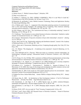 Computer Engineering and Intelligent Systems                                                 www.iiste.org
ISSN 2222-1719 (Paper) ISSN 2222-2863 (Online)
Vol 2, No.8, 2011
References
[1] Muller-Veerse, F., “Mobile Commerce Report ”, Durlacher, 1999.
[2] Http://www.whatis.com.
[3] Stafford, T., Gillenson, M. (2003) “MOBILE COMMERCE: What It Is and What It Could Be,”
Communications of the ACM, December, Vol. 46 Issue 12, pp. 33-34.
[4] Mennecke, B., and Strader, T. (eds.). Mobile Commerce: Technology, Theory and Applications. Hershey,
PA: Idea-Group Publishing, 2002.
[5] L. O’Malley and C. Tynan, “A reappraisal of the relationship marketing construct of commitment and
trust” in New and Evolving Paradigms: The emerging future of marketing, Three American marketing
association special conferences, T. Meenaghan, Eds. 1997, pp. 486 – 503.
[6] R.M. Morgan, and S.D. Hunt, “The commitment-trust theory of relationship marketing”, Journal of
Marketing, vol. 58, 1994, pp. 20 –38.
[7] T. Heffernan, “Trust formation in cross-cultural business-to-business relationships”, Qualitative market
research: An international Journal, vol. 7, 2004, pp. 114 – 125.
[8] S. Ganesan, “Determinants of long-term orientation in buyer-seller relationships”, Journal of   arketing,
vol. 58, 1994, pp. 1 – 19.
[9] B.A. Weitz and S.D. Jap, “Relationship marketing and distribution channels”, Journal of the Academy
of Marketing Science, vol. 23, 1995, pp. 305 – 320.
[10] L.L. Berry and A. Parasuraman, Marketing services: Competing through quality, New York, NY: Free
Press, 1991.
[11] F.E. Webster, “The changing role      of marketing in the corporation”, Journal fo Marketing, vol. 56,
1992, pp. 1 – 17.
[12] D.H. McKnight and N.L. Chervany, “What trust means in e-commerce customer relationships: An
interdiciplinary conceptual typology”, International Journal of Electronic Commerce, vol.6, 2001-2002,
pp.3 – 59.
[13] Y.S. Poong, U.C. Eze, M.Talha, “B2C e-commerce in Malaysia:Perceived characteristics of innovating
and trust perspective”,International Journal of Electronic Commerce, vol. 7, 2009, pp. 392 – 427.
[14] Warrington, T. B., Abgrab, N. J., & Caldwell, H. M. (2000),"Building trust to develop competitive
advantage in e-business relationships." Competitiveness Review, 10(2), 160-168.
[15] Andreou, A. S., Leonidou, C., Chrysostomou, C., Pitsillides, A., Samaras, G.,Schizas, C. N., &
Mavromous, S. M. (2005). Key issues for the design and development of mobile commerce services and
applications. International Journal of Mobile Communications, 3(3), 303-323.
[16] Ramanathan, R., 2001.A note on the use of the analytic hierarchy process for environmental       impact
assessment. Journal of Environmental Management, 63(1), p.27-35.
[17] Media Post News, Online Media Daily.     Gartner: Mobile to Outpace Desktop Web by 2013.       January
13, 2010
[18] Raman than, R., 2003. An Introduction to Data Envelopment Analysis: A Tool for Performance
Measurement. [E-book]. New Delhi: Sage Publications India Pvt Ltd.
[19] Gunsaekaran, A. and Ngai, E. W. T. (2003),’Special issue on mobile commerce:Strategies,
technologies and applications’, Decision Support Systems, Vol. 35, PP.187–188.
[20] Gunasekaran, A. and Ngai, E. W. T. (2007),’Managing digital enterprise’, IJBIS, Vol. 2,No.3, PP.
266-275.
[21] Keen, P.G.W. (1997). Are you ready for “Trust” Economy, Computerworld, 31(16), p. 80.
[22] Nah, F. and S. Davis (2002). HCI Research Issues in Electronic Commerce.         Journal of Electronic
Commerce Research, 3(3), pp. 98-113

64 | P a g e
www.iiste.org
 