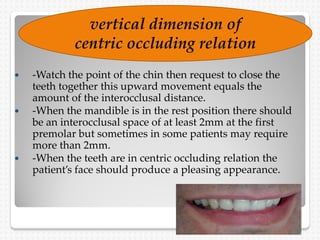 -Watch the point of the chin then request to close the
teeth together this upward movement equals the
amount of the interocclusal distance.
 -When the mandible is in the rest position there should
be an interocclusal space of at least 2mm at the first
premolar but sometimes in some patients may require
more than 2mm.
 -When the teeth are in centric occluding relation the
patient’s face should produce a pleasing appearance.
vertical dimension of
centric occluding relation
 