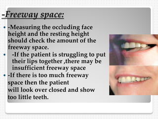 -Freeway space:
 -Measuring the occluding face
height and the resting height
should check the amount of the
freeway space.
 -If the patient is struggling to put
their lips together ,there may be
insufficient freeway space
 -If there is too much freeway
space then the patient
will look over closed and show
too little teeth.
 