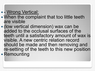  - Wrong Vertical:
 When the complaint that too little teeth
are visible
 (low vertical dimension) wax can be
added to the occlusal surfaces of the
teeth until a satisfactory amount of wax is
visible. A new centric relation record
should be made and then removing and
re-setting of the teeth to this new position
 Remounting
 