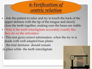  -Ask the patient to relax and try to touch the back of the
upper denture with the tip of the tongue and slowly
close the teeth together, making sure the bases are stable
 -Note if the teeth interdigitate accurately exactly like
they do on the articulator
 -This test gives correct information ,when the try in is
made with well adapted base plates
• the trial dentures should remain
in place while the teeth interdigitate
6-Verification of
centric relation
 