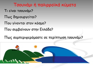 Τσουνάμι ή παλιρροϊκά κύματα
Τι είναι τσουνάμι?
Πως δημιουργείται?
Που γίνονται στον κόσμο?
Που συμβαίνουν στην Ελλάδα?

Πως συμπεριφερόμαστε σε περίπτωση τσουνάμι?
 