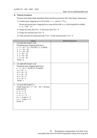 LATIH UN – IPS . 2008 – 2010 
http://www.soalmatematik.com 
Kemampuan mengerjakan soal akan terus 
82 
meningkat jika terus berlatih mengerjakan ulang soal yang lalu 
B. Tafsiran Geometris 
Turunan suatu fungsi dapat digunakan dalam penafsiran geometris dari suatu fungsi, diantaranya: 
1) Gradien garis singgung kurva f(x) di titik x = x1 , yaitu m = f’(x1) 
Rumus persamaan garis singgung kurva yang melalui titik (x1, y1) dan bergradien m adalah: 
y – y1 = m(x – x1) 
2) Fungsi f(x) naik, jika f’(x) > 0, dan turun, jika f’(x) < 0 
3) Fungsi f(x) stasioner jika f’(x) = 0 
4) Nilai stasioner f(x) maksimum jika f’’(x) < 0, dan minimum jika f’’(x) > 0 
SOAL PENYELESAIAN 
1. UN 2009 IPS PAKET A/B 
Persamaan garis singgung pada kurva 
y = x3 + 4x2 + 5x + 8 di titik (–3, 2) adalah … 
a. y = –8x – 26 
b. y = –8x + 26 
c. y = 8x + 22 
d. y = 8x + 26 
e. y = 8x – 26 
Jawab : d 
2. UN 2008 IPS PAKET A/B 
Persamaan garis singgung pada kurva 
y = x2 + 4x + 1 di titik (2, 13) adalah … 
a. y = 8x – 3 
b. y = 8x + 13 
c. y = 8x – 16 
d. y = 2x + 9 
e. y = 4x + 5 
Jawab : a 
3. UN 2010 IPS PAKET A 
Grafik fungsi f(x) = x3 + 6x2 – 36x + 20 turun 
pada interval … 
a. –2 < x < 6 
b. –6 < x < 2 
c. –6 < x < –2 
d. x < –6 atau x > 2 
e. x < –2 atau x > 6 
Jawab : b 
 