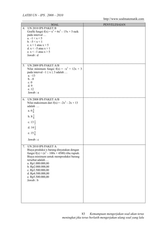 LATIH UN – IPS . 2008 – 2010 
http://www.soalmatematik.com 
SOAL PENYELESAIAN 
Kemampuan mengerjakan soal akan terus 
83 
meningkat jika terus berlatih mengerjakan ulang soal yang lalu 
4. UN 2010 IPS PAKET B 
Grafik fungsi f(x) = x3 + 6x2 – 15x + 3 naik 
pada interval … 
a. –1 < x < 5 
b. –5 < x < 1 
c. x < 1 atau x > 5 
d. x < –5 atau x > 1 
e. x < –1 atau x > 5 
Jawab : d 
5. UN 2009 IPS PAKET A/B 
Nilai minimum fungsi f(x) = –x3 + 12x + 3 
pada interval –1 ≤ x ≤ 3 adalah … 
a. –13 
b. –8 
c. 0 
d. 9 
e. 12 
Jawab : a 
6. UN 2008 IPS PAKET A/B 
Nilai maksimum dari f(x) = –2x2 – 2x + 13 
adalah … 
a. 6 5 
8 
b. 8 c. 13 1 
8 7 
2 
1 
d. 14 2 
5 
e. 15 8 
Jawab : c 
7. UN 2010 IPS PAKET A 
Biaya produksi x barang dinyatakan dengan 
fungsi f(x) = (x2 – 100x + 4500) ribu rupiah. 
Biaya minimum untuk memproduksi barang 
tersebut adalah … 
a. Rp1.000.000,00 
b. Rp2.000.000,00 
c. Rp3.500.000,00 
d. Rp4.500.000,00 
e. Rp5.500.000,00 
Jawab : b 
 