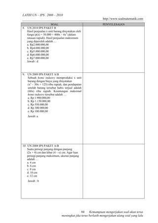 LATIH UN – IPS . 2008 – 2010 
http://www.soalmatematik.com 
SOAL PENYELESAIAN 
Kemampuan mengerjakan soal akan terus 
84 
meningkat jika terus berlatih mengerjakan ulang soal yang lalu 
8. UN 2010 IPS PAKET B 
Hasil penjualan x unit barang dinyatakan oleh 
fungsi p(x) = 50.000 + 400x – 4x2 (dalam 
ratusan rupiah). Hasil penjualan maksimum 
yang diperoleh adalah … 
a. Rp2.000.000,00 
b. Rp4.000.000,00 
c. Rp5.000.000,00 
d. Rp6.000.000,00 
e. Rp7.000.000,00 
Jawab : d 
9. UN 2009 IPS PAKET A/B 
Sebuah home industry memproduksi x unit 
barang dengan biaya yang dinyatakan 
(x2 – 30x + 125) ribu rupiah, dan pendapatan 
setelah barang tersebut habis terjual adalah 
(60x) ribu rupiah. Keuntungan maksimal 
home industry tersebut adalah … 
a. Rp 1.900.000,00 
b. Rp 1.150.000,00 
c. Rp 550.000,00 
d. Rp 300.000,00 
e. Rp 100.000,00 
Jawab: a 
10. UN 2008 IPS PAKET A/B 
Suatu persegi panjang dengan panjang 
(2x + 4) cm dan lebar (4 – x) cm. Agar luas 
persegi panjang maksimum, ukuran panjang 
adalah … 
a. 4 cm 
b. 6 cm 
c. 8 cm 
d. 10 cm 
e. 12 cm 
Jawab : b 

