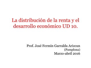 La distribución de la renta y el
desarrollo económico UD 10.
Prof. José Fermín Garralda Arizcun
(Pamplona)
Marzo-abril 2016
 