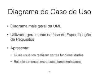 Diagrama de Caso de Uso
• Diagrama mais geral da UML
• Utilizado geralmente na fase de Especificação
de Requisitos
• Apresenta:
• Quais usuários realizam certas funcionalidades
• Relacionamentos entre estas funcionalidades
16
 