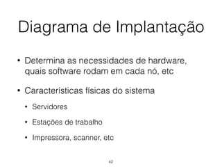 Diagrama de Implantação
• Determina as necessidades de hardware,
quais software rodam em cada nó, etc
• Características físicas do sistema
• Servidores
• Estações de trabalho
• Impressora, scanner, etc
42
 